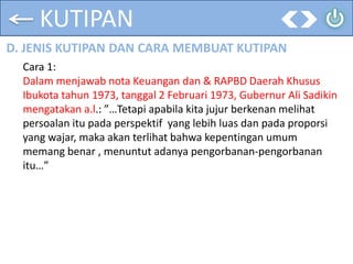 KUTIPAN
D. JENIS KUTIPAN DAN CARA MEMBUAT KUTIPAN
Cara 1:
Dalam menjawab nota Keuangan dan & RAPBD Daerah Khusus
Ibukota tahun 1973, tanggal 2 Februari 1973, Gubernur Ali Sadikin
mengatakan a.l.: ”…Tetapi apabila kita jujur berkenan melihat
persoalan itu pada perspektif yang lebih luas dan pada proporsi
yang wajar, maka akan terlihat bahwa kepentingan umum
memang benar , menuntut adanya pengorbanan-pengorbanan
itu…”
 
