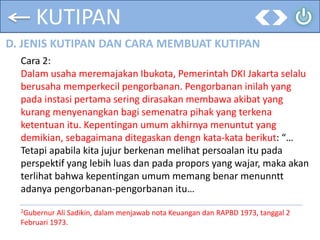 KUTIPAN
D. JENIS KUTIPAN DAN CARA MEMBUAT KUTIPAN
Cara 2:
Dalam usaha meremajakan Ibukota, Pemerintah DKI Jakarta selalu
berusaha memperkecil pengorbanan. Pengorbanan inilah yang
pada instasi pertama sering dirasakan membawa akibat yang
kurang menyenangkan bagi semenatra pihak yang terkena
ketentuan itu. Kepentingan umum akhirnya menuntut yang
demikian, sebagaimana ditegaskan dengn kata-kata berikut: “…
Tetapi apabila kita jujur berkenan melihat persoalan itu pada
perspektif yang lebih luas dan pada propors yang wajar, maka akan
terlihat bahwa kepentingan umum memang benar menunntt
adanya pengorbanan-pengorbanan itu…
2Gubernur Ali Sadikin, dalam menjawab nota Keuangan dan RAPBD 1973, tanggal 2
Februari 1973.
 