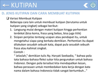 KUTIPAN
D. JENIS KUTIPAN DAN CARA MEMBUAT KUTIPAN
 Variasi Membuat Kutipan
Beberapa cara lain untuk membuat kutipan (terutama untuk
kutipan yang singkat) sebagai berikut:
1. Langsung mulai dengan materi kutipan hingga perhentian
terdekat (bisa koma, frasa yang bebas, bisa juga titik)
2. Sisipan penjelas tentang ucapan atau pendapat itu, untuk
mengetahui siapa yang berkata demikian. Perhentian itu dapat
dilakukan sesudah sebuah kata, dapat pula sesudah sebuah
frasa atau kalimat singkat.
Contoh :
“ Jelaslah,” demikian tulis Ny. Haryati Soebadio, “ bahwa pola
tata bahasa-bahasa fleksi sukar kita pergunakan untuk bahasa
Indonesi. Dengan pola tersebut kita mendapatkan kesan,
bahwa perasaan untuk membedakan kata kerja dengan kata
nama dalam bahasa Indonesia tidak sangat bertumbuh…”
 