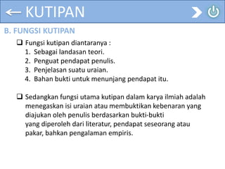 KUTIPAN
B. FUNGSI KUTIPAN
 Fungsi kutipan diantaranya :
1. Sebagai landasan teori.
2. Penguat pendapat penulis.
3. Penjelasan suatu uraian.
4. Bahan bukti untuk menunjang pendapat itu.
 Sedangkan fungsi utama kutipan dalam karya ilmiah adalah
menegaskan isi uraian atau membuktikan kebenaran yang
diajukan oleh penulis berdasarkan bukti-bukti
yang diperoleh dari literatur, pendapat seseorang atau
pakar, bahkan pengalaman empiris.
 