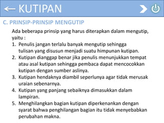 KUTIPAN
C. PRINSIP-PRINSIP MENGUTIP
Ada beberapa prinsip yang harus diterapkan dalam mengutip,
yaitu :
1. Penulis jangan terlalu banyak mengutip sehingga
tulisan yang disusun menjadi suatu himpunan kutipan.
2. Kutipan dianggap benar jika penulis menunjukkan tempat
atau asal kutipan sehingga pembaca dapat mencocokkan
kutipan dengan sumber aslinya.
3. Kutipan hendaknya diambil seperlunya agar tidak merusak
uraian sebenarnya.
4. Kutipan yang panjang sebaiknya dimasukkan dalam
lampiran.
5. Menghilangkan bagian kutipan diperkenankan dengan
syarat bahwa penghilangan bagian itu tidak menyebabkan
perubahan makna.
 
