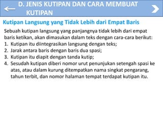 D. JENIS KUTIPAN DAN CARA MEMBUAT
KUTIPAN
Kutipan Langsung yang Tidak Lebih dari Empat Baris
Sebuah kutipan langsung yang panjangnya tidak lebih dari empat
baris ketikan, akan dimasukan dalam teks dengan cara-cara berikut:
1. Kutipan itu diintegrasikan langsung dengan teks;
2. Jarak antara baris dengan baris dua spasi;
3. Kutipan itu diapit dengan tanda kutip;
4. Sesudah kutipan diberi nomor urut penunjukan setengah spasi ke
atas, atau dalam kurung ditempatkan nama singkat pengarang,
tahun terbit, dan nomor halaman tempat terdapat kutipan itu.
 