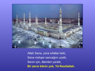Allah Sana, yüce sıfatlar kattı, Sana mahşer sancağını uzattı, Senin için, âlemleri yarattı, Bir zerre kibrin yok, Yâ Resûlallah. 