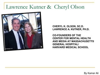 Lawrence Kutner &  Cheryl Olson  CHERYL K. OLSON, SC.D.  LAWRENCE A. KUTNER, PH.D. CO-FOUNDERS OF THE  CENTER FOR MENTAL HEALTH AND MEDIA AT MASSACHUSETTS GENERAL HOSPITAL/ HARVARD MEDICAL SCHOOL   By Kamar Ali  
