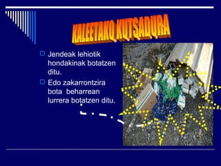  Jendeak lehiotik
  hondakinak botatzen
  ditu.
 Edo zakarrontzira
  bota beharrean
  lurrera botatzen ditu.
 