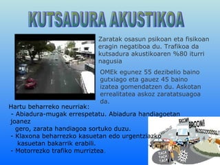 KUTSADURA AKUSTIKOA Zaratak osasun psikoan eta fisikoan eragin negatiboa  du.  Trafikoa da kutsadura akustikoaren %80 iturri nagusia OMEk egunez 55 dezibelio baino gutxiago eta gauez 45 baino izatea gomendatzen du. Askotan errealitatea askoz zaratatsuagoa da. Hartu beharreko neurriak: - Abiadura-mugak errespetatu. Abiadura handiagoetan joanez gero, zarata handiagoa sortuko duzu. - Klaxona beharrezko kasuetan edo urgentziazko  kasuetan bakarrik erabili. - Motorrezko trafiko murriztea . 