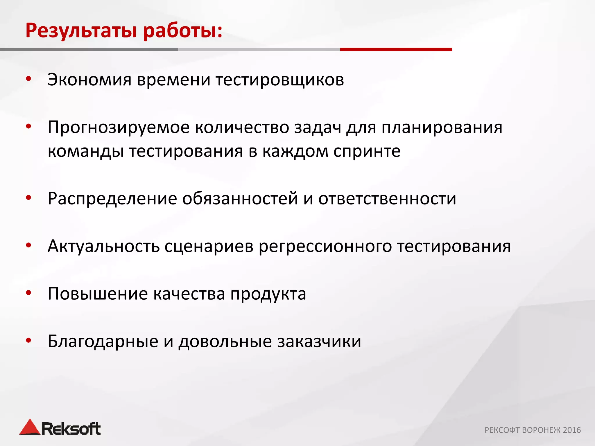 Результаты работы:
• Экономия времени тестировщиков
• Прогнозируемое количество задач для планирования
команды тестирования в каждом спринте
• Распределение обязанностей и ответственности
• Актуальность сценариев регрессионного тестирования
• Повышение качества продукта
• Благодарные и довольные заказчики
РЕКСОФТ ВОРОНЕЖ 2016
 