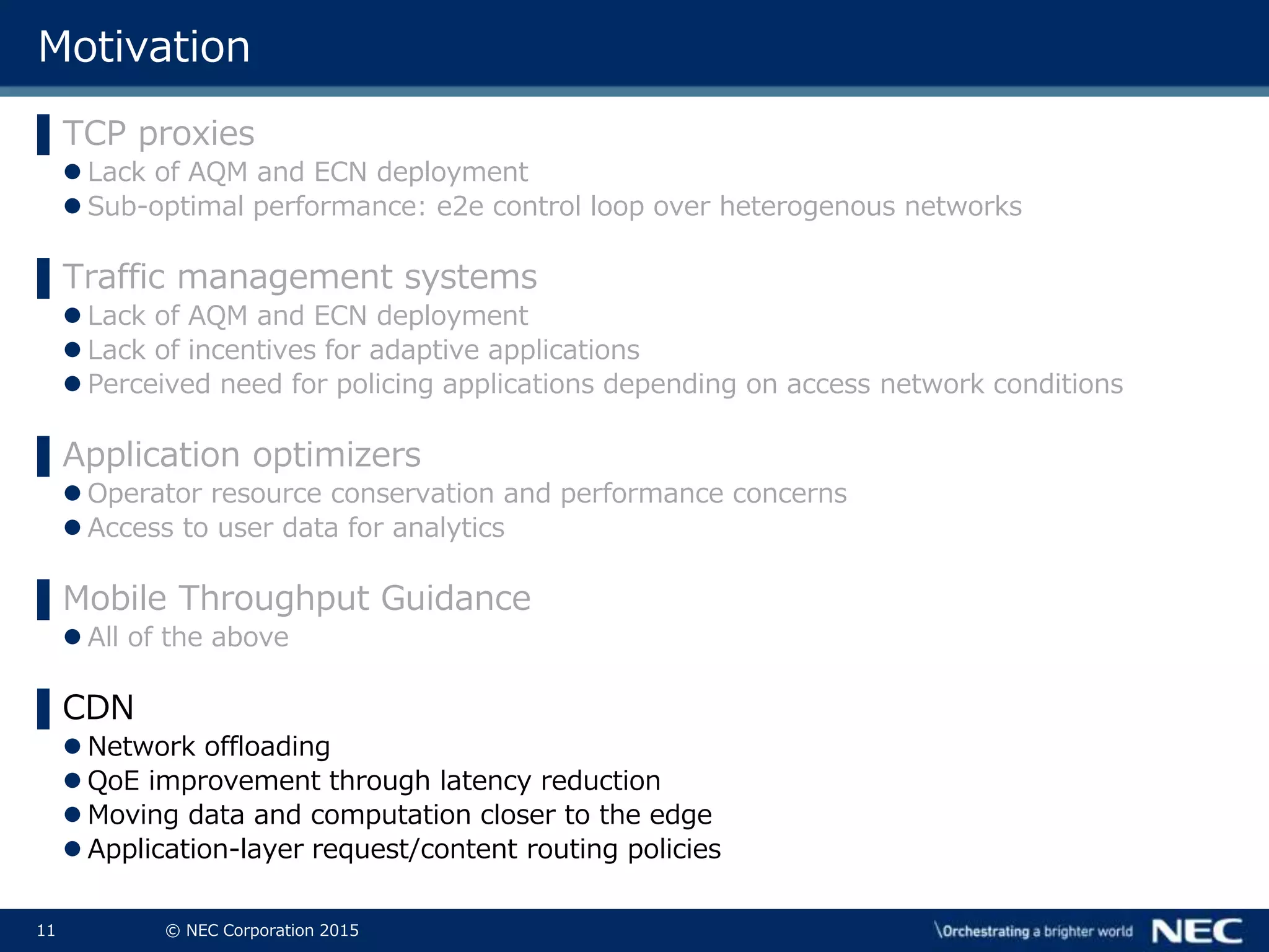 11 © NEC Corporation 2015
Motivation
▌TCP proxies
 Lack of AQM and ECN deployment
 Sub-optimal performance: e2e control loop over heterogenous networks
▌Traffic management systems
 Lack of AQM and ECN deployment
 Lack of incentives for adaptive applications
 Perceived need for policing applications depending on access network conditions
▌Application optimizers
 Operator resource conservation and performance concerns
 Access to user data for analytics
▌Mobile Throughput Guidance
 All of the above
▌CDN
 Network offloading
 QoE improvement through latency reduction
 Moving data and computation closer to the edge
 Application-layer request/content routing policies
 