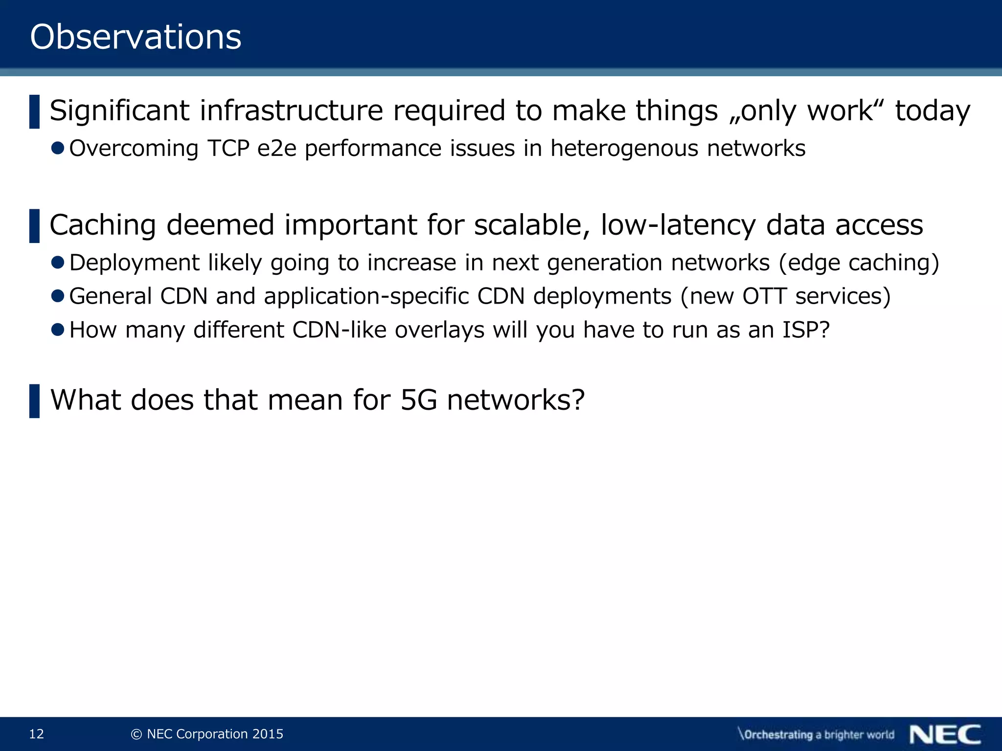 12 © NEC Corporation 2015
Observations
▌Significant infrastructure required to make things „only work“ today
Overcoming TCP e2e performance issues in heterogenous networks
▌Caching deemed important for scalable, low-latency data access
Deployment likely going to increase in next generation networks (edge caching)
General CDN and application-specific CDN deployments (new OTT services)
How many different CDN-like overlays will you have to run as an ISP?
▌What does that mean for 5G networks?
 