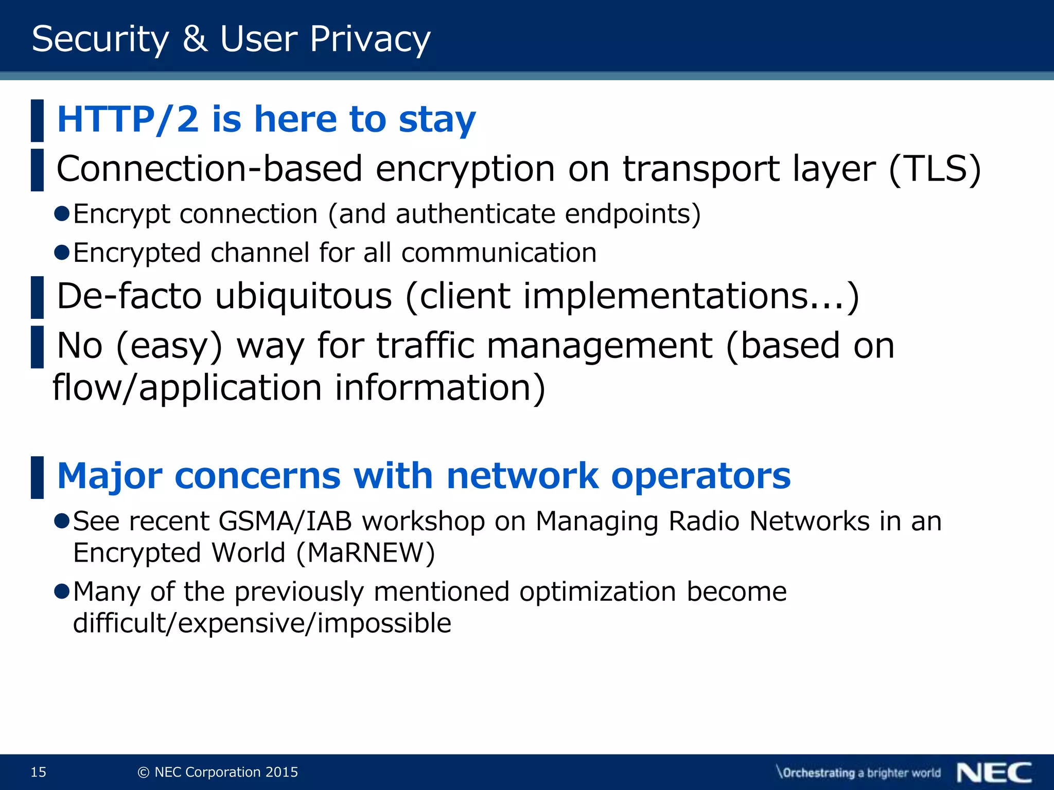 15 © NEC Corporation 2015
Security & User Privacy
▌HTTP/2 is here to stay
▌Connection-based encryption on transport layer (TLS)
Encrypt connection (and authenticate endpoints)
Encrypted channel for all communication
▌De-facto ubiquitous (client implementations...)
▌No (easy) way for traffic management (based on
flow/application information)
▌Major concerns with network operators
See recent GSMA/IAB workshop on Managing Radio Networks in an
Encrypted World (MaRNEW)
Many of the previously mentioned optimization become
difficult/expensive/impossible
 