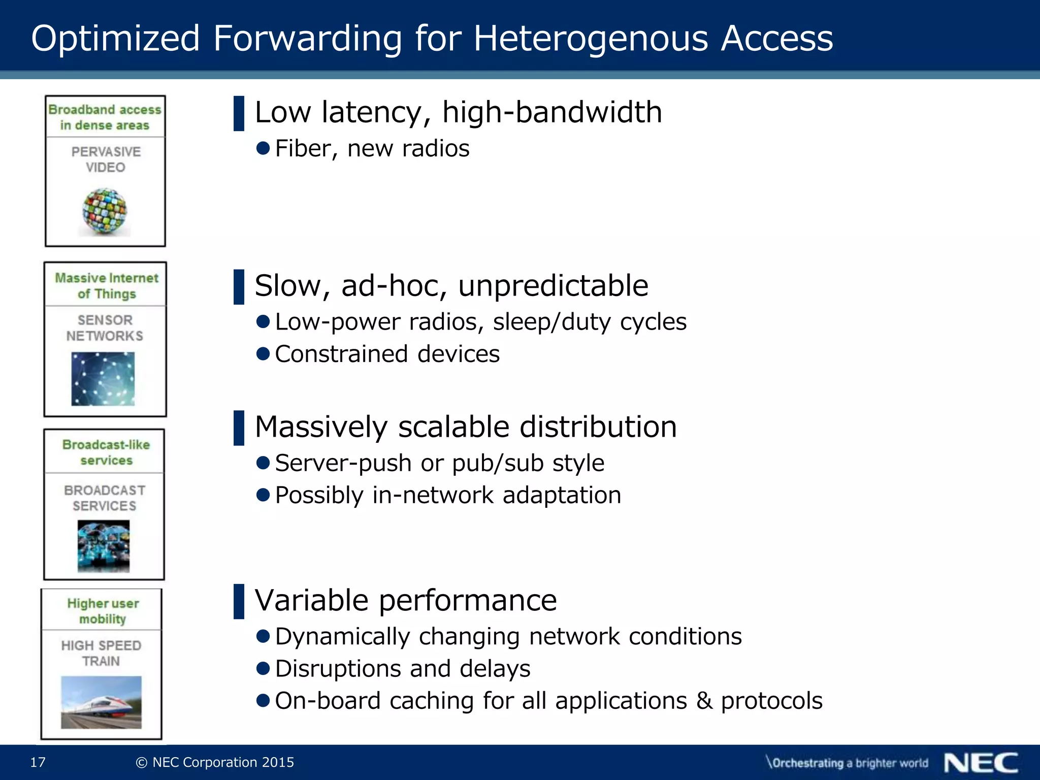 17 © NEC Corporation 2015
Optimized Forwarding for Heterogenous Access
▌Low latency, high-bandwidth
Fiber, new radios
▌Slow, ad-hoc, unpredictable
Low-power radios, sleep/duty cycles
Constrained devices
▌Massively scalable distribution
Server-push or pub/sub style
Possibly in-network adaptation
▌Variable performance
Dynamically changing network conditions
Disruptions and delays
On-board caching for all applications & protocols
 