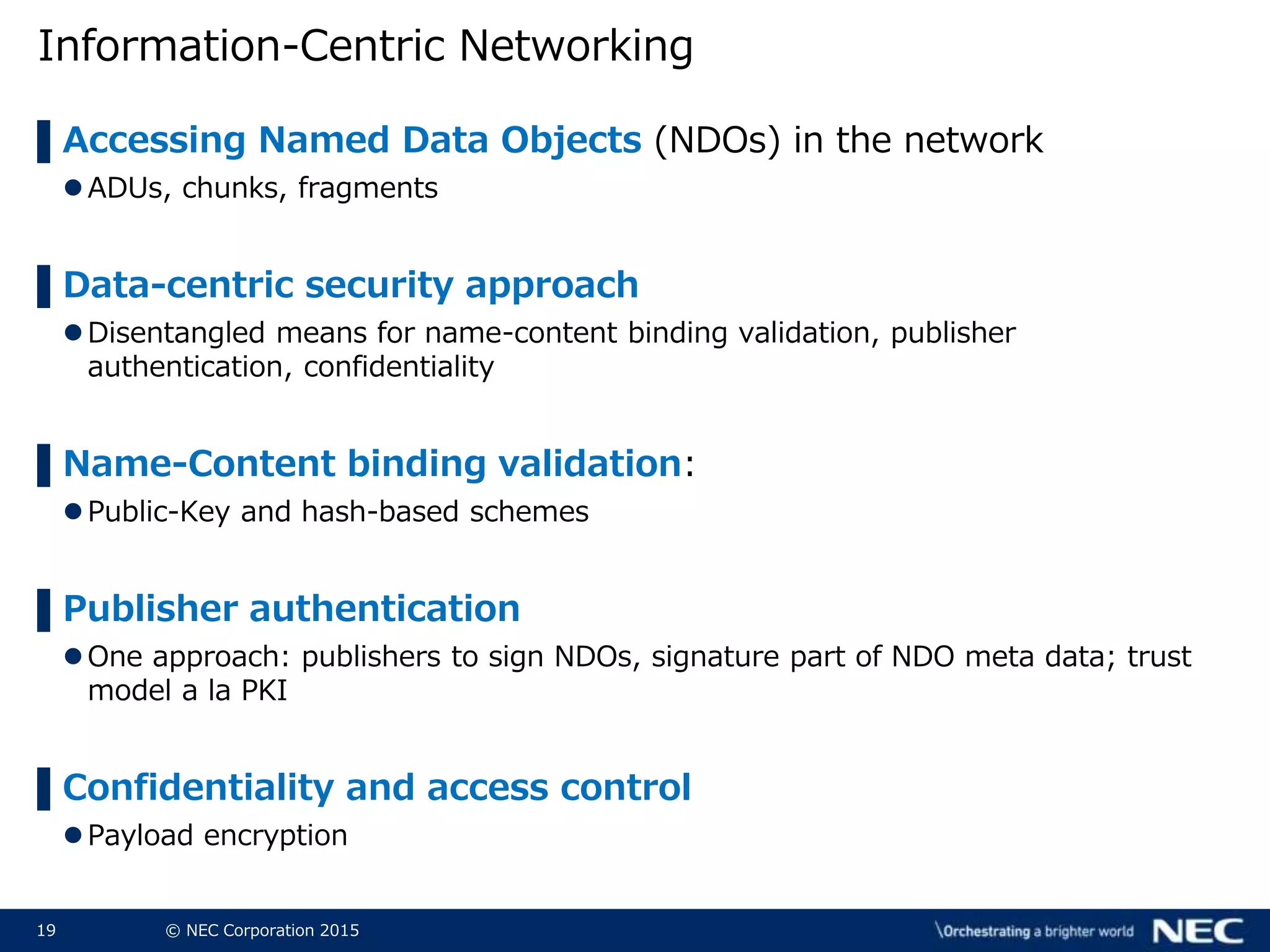 19 © NEC Corporation 2015
Information-Centric Networking
▌Accessing Named Data Objects (NDOs) in the network
ADUs, chunks, fragments
▌Data-centric security approach
Disentangled means for name-content binding validation, publisher
authentication, confidentiality
▌Name-Content binding validation:
Public-Key and hash-based schemes
▌Publisher authentication
One approach: publishers to sign NDOs, signature part of NDO meta data; trust
model a la PKI
▌Confidentiality and access control
Payload encryption
 