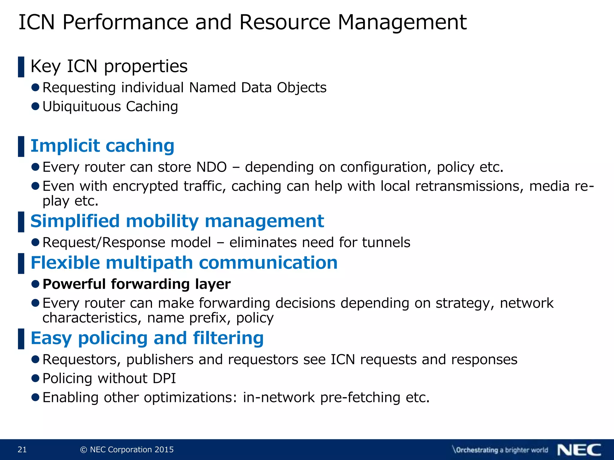 21 © NEC Corporation 2015
ICN Performance and Resource Management
▌Key ICN properties
Requesting individual Named Data Objects
Ubiquituous Caching
▌Implicit caching
Every router can store NDO – depending on configuration, policy etc.
Even with encrypted traffic, caching can help with local retransmissions, media re-
play etc.
▌Simplified mobility management
Request/Response model – eliminates need for tunnels
▌Flexible multipath communication
Powerful forwarding layer
Every router can make forwarding decisions depending on strategy, network
characteristics, name prefix, policy
▌Easy policing and filtering
Requestors, publishers and requestors see ICN requests and responses
Policing without DPI
Enabling other optimizations: in-network pre-fetching etc.
 