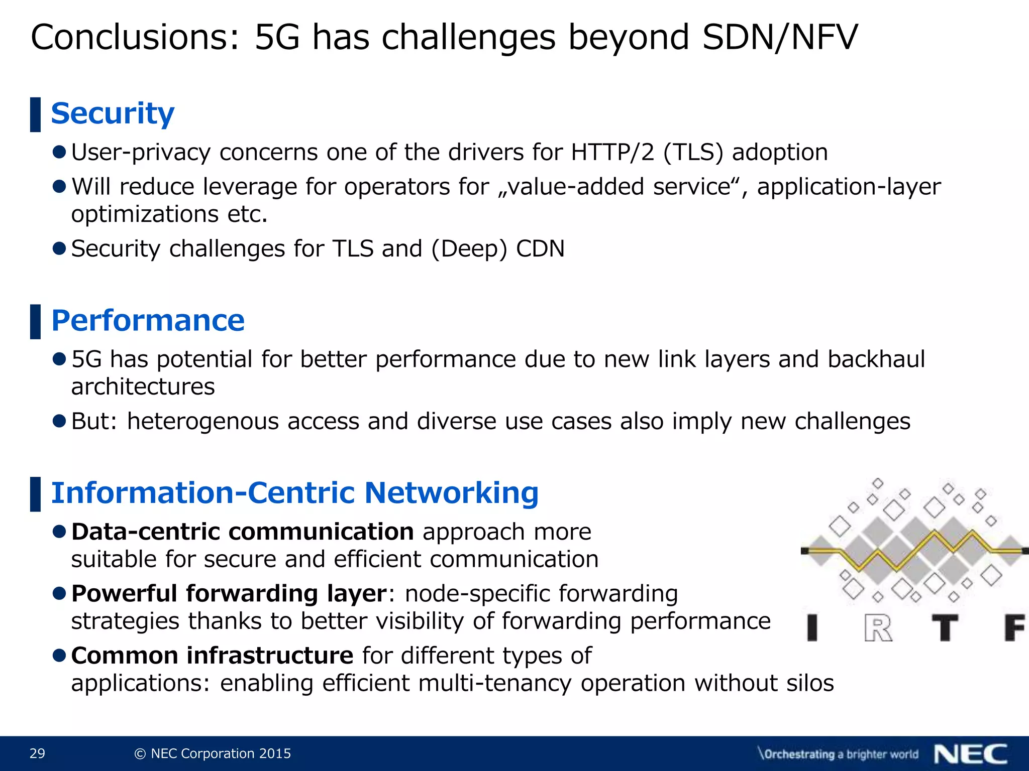 29 © NEC Corporation 2015
Conclusions: 5G has challenges beyond SDN/NFV
▌Security
User-privacy concerns one of the drivers for HTTP/2 (TLS) adoption
Will reduce leverage for operators for „value-added service“, application-layer
optimizations etc.
Security challenges for TLS and (Deep) CDN
▌Performance
5G has potential for better performance due to new link layers and backhaul
architectures
But: heterogenous access and diverse use cases also imply new challenges
▌Information-Centric Networking
Data-centric communication approach more
suitable for secure and efficient communication
Powerful forwarding layer: node-specific forwarding
strategies thanks to better visibility of forwarding performance
Common infrastructure for different types of
applications: enabling efficient multi-tenancy operation without silos
 