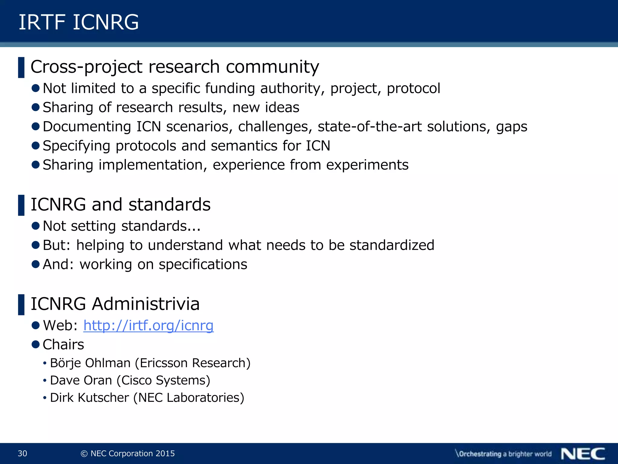 30 © NEC Corporation 2015
IRTF ICNRG
▌Cross-project research community
Not limited to a specific funding authority, project, protocol
Sharing of research results, new ideas
Documenting ICN scenarios, challenges, state-of-the-art solutions, gaps
Specifying protocols and semantics for ICN
Sharing implementation, experience from experiments
▌ICNRG and standards
Not setting standards...
But: helping to understand what needs to be standardized
And: working on specifications
▌ICNRG Administrivia
Web: http://irtf.org/icnrg
Chairs
• Börje Ohlman (Ericsson Research)
• Dave Oran (Cisco Systems)
• Dirk Kutscher (NEC Laboratories)
 