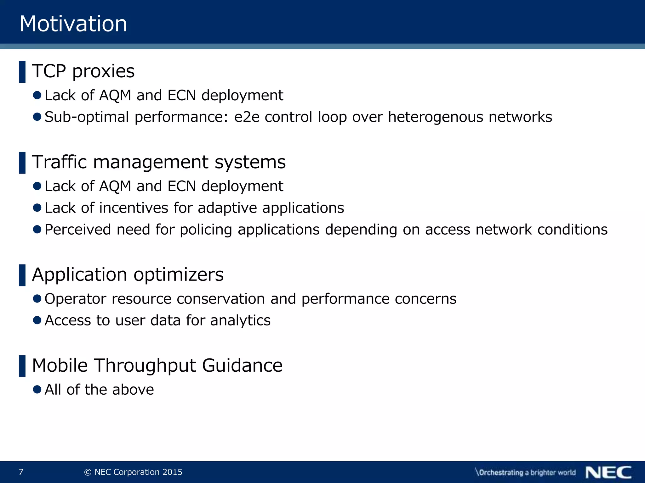 7 © NEC Corporation 2015
Motivation
▌TCP proxies
Lack of AQM and ECN deployment
Sub-optimal performance: e2e control loop over heterogenous networks
▌Traffic management systems
Lack of AQM and ECN deployment
Lack of incentives for adaptive applications
Perceived need for policing applications depending on access network conditions
▌Application optimizers
Operator resource conservation and performance concerns
Access to user data for analytics
▌Mobile Throughput Guidance
All of the above
 