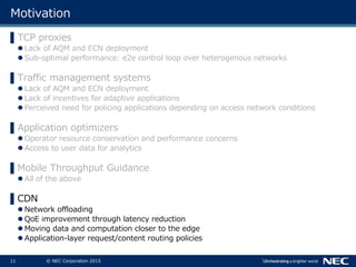 11 © NEC Corporation 2015
Motivation
▌TCP proxies
 Lack of AQM and ECN deployment
 Sub-optimal performance: e2e control loop over heterogenous networks
▌Traffic management systems
 Lack of AQM and ECN deployment
 Lack of incentives for adaptive applications
 Perceived need for policing applications depending on access network conditions
▌Application optimizers
 Operator resource conservation and performance concerns
 Access to user data for analytics
▌Mobile Throughput Guidance
 All of the above
▌CDN
 Network offloading
 QoE improvement through latency reduction
 Moving data and computation closer to the edge
 Application-layer request/content routing policies
 