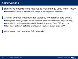12 © NEC Corporation 2015
Observations
▌Significant infrastructure required to make things „only work“ today
Overcoming TCP e2e performance issues in heterogenous networks
▌Caching deemed important for scalable, low-latency data access
Deployment likely going to increase in next generation networks (edge caching)
General CDN and application-specific CDN deployments (new OTT services)
How many different CDN-like overlays will you have to run as an ISP?
▌What does that mean for 5G networks?
 