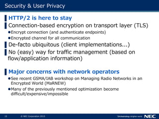 15 © NEC Corporation 2015
Security & User Privacy
▌HTTP/2 is here to stay
▌Connection-based encryption on transport layer (TLS)
Encrypt connection (and authenticate endpoints)
Encrypted channel for all communication
▌De-facto ubiquitous (client implementations...)
▌No (easy) way for traffic management (based on
flow/application information)
▌Major concerns with network operators
See recent GSMA/IAB workshop on Managing Radio Networks in an
Encrypted World (MaRNEW)
Many of the previously mentioned optimization become
difficult/expensive/impossible
 