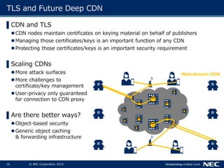 16 © NEC Corporation 2015
TLS and Future Deep CDN
▌CDN and TLS
CDN nodes maintain certificates on keying material on behalf of publishers
Managing those certificates/keys is an important function of any CDN
Protecting those certificates/keys is an important security requirement
▌Scaling CDNs
More attack surfaces
More challenges to
certificate/key management
User-privacy only guaranteed
for connection to CDN proxy
▌Are there better ways?
Object-based security
Generic object caching
& forwarding infrastructure
Mainstream CDN
 