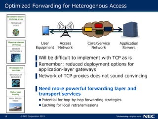 18 © NEC Corporation 2015
Optimized Forwarding for Heterogenous Access
▌Will be difficult to implement with TCP as is
▌Remember: reduced deployment options for
application-layer gateways
▌Network of TCP proxies does not sound convincing
▌Need more powerful forwarding layer and
transport services
Potential for hop-by-hop forwarding strategies
Caching for local retransmissions
User
Equipment
Access
Network
Core/Service
Network
Application
Servers
 