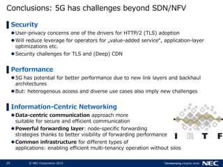 29 © NEC Corporation 2015
Conclusions: 5G has challenges beyond SDN/NFV
▌Security
User-privacy concerns one of the drivers for HTTP/2 (TLS) adoption
Will reduce leverage for operators for „value-added service“, application-layer
optimizations etc.
Security challenges for TLS and (Deep) CDN
▌Performance
5G has potential for better performance due to new link layers and backhaul
architectures
But: heterogenous access and diverse use cases also imply new challenges
▌Information-Centric Networking
Data-centric communication approach more
suitable for secure and efficient communication
Powerful forwarding layer: node-specific forwarding
strategies thanks to better visibility of forwarding performance
Common infrastructure for different types of
applications: enabling efficient multi-tenancy operation without silos
 