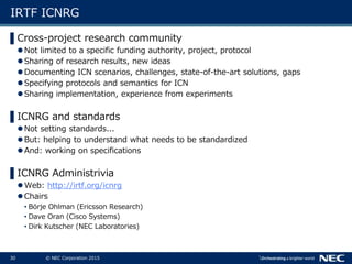 30 © NEC Corporation 2015
IRTF ICNRG
▌Cross-project research community
Not limited to a specific funding authority, project, protocol
Sharing of research results, new ideas
Documenting ICN scenarios, challenges, state-of-the-art solutions, gaps
Specifying protocols and semantics for ICN
Sharing implementation, experience from experiments
▌ICNRG and standards
Not setting standards...
But: helping to understand what needs to be standardized
And: working on specifications
▌ICNRG Administrivia
Web: http://irtf.org/icnrg
Chairs
• Börje Ohlman (Ericsson Research)
• Dave Oran (Cisco Systems)
• Dirk Kutscher (NEC Laboratories)
 