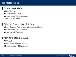 32 © NEC Corporation 2015
Running Code
▌CCNx-1.0 (PARC)
PARC license
Developed by PARC
Implements ccnx-messages
and ccnx-semantics
▌CCN-lite (University of Basel)
Open Source, free to use without restrictions
Implements ccnx protocol
Used by RIOT project
▌NDN NFD (NDN project)
GPL-3.0
Maintained by NDN project
Implemented NDN protocol
 