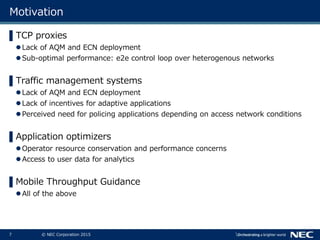 7 © NEC Corporation 2015
Motivation
▌TCP proxies
Lack of AQM and ECN deployment
Sub-optimal performance: e2e control loop over heterogenous networks
▌Traffic management systems
Lack of AQM and ECN deployment
Lack of incentives for adaptive applications
Perceived need for policing applications depending on access network conditions
▌Application optimizers
Operator resource conservation and performance concerns
Access to user data for analytics
▌Mobile Throughput Guidance
All of the above
 