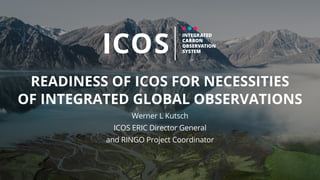 READINESS OF ICOS FOR NECESSITIES
OF INTEGRATED GLOBAL OBSERVATIONS
Werner L Kutsch
ICOS ERIC Director General
and RINGO Project Coordinator
 