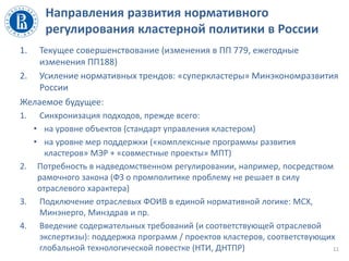 Направления развития нормативного
регулирования кластерной политики в России
1. Текущее совершенствование (изменения в ПП 779, ежегодные
изменения ПП188)
2. Усиление нормативных трендов: «суперкластеры» Минэкономразвития
России
Желаемое будущее:
1. Синхронизация подходов, прежде всего:
• на уровне объектов (стандарт управления кластером)
• на уровне мер поддержки («комплексные программы развития
кластеров» МЭР + «совместные проекты» МПТ)
2. Потребность в надведомственном регулировании, например, посредством
рамочного закона (ФЗ о промполитике проблему не решает в силу
отраслевого характера)
3. Подключение отраслевых ФОИВ в единой нормативной логике: МСХ,
Минэнерго, Минздрав и пр.
4. Введение содержательных требований (и соответствующей отраслевой
экспертизы): поддержка программ / проектов кластеров, соответствующих
глобальной технологической повестке (НТИ, ДНТПР) 11
 