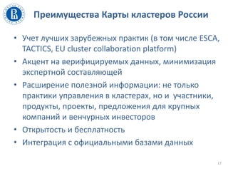 Преимущества Карты кластеров России
• Учет лучших зарубежных практик (в том числе ESCA,
TACTICS, EU cluster collaboration platform)
• Акцент на верифицируемых данных, минимизация
экспертной составляющей
• Расширение полезной информации: не только
практики управления в кластерах, но и участники,
продукты, проекты, предложения для крупных
компаний и венчурных инвесторов
• Открытость и бесплатность
• Интеграция с официальными базами данных
17
 