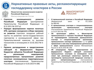 Нормативные правовые акты, регламентирующие
господдержку кластеров в России
5
• Стратегия инновационного развития
Российской Федерации (распоряжение
Правительства Российской Федерации от
8.12.2011 № 2227-р)
• Порядок формирования перечня пилотных
ИТК, критерии конкурсного отбора программ
их развития (протокол заседания рабочей
группы по развитию частно-государственного
партнерства в инновационной сфере при
Правительственной комиссии по высоким
технологиям и инновациям от 22.02.2012 № 6-
АК)
• Правила распределения и предоставления
субсидий из федерального бюджета
бюджетам субъектов Российской Федерации
на реализацию мероприятий,
предусмотренных программами развития
пилотных инновационных территориальных
кластеров (постановление Правительства
Российской Федерации от 6.03.2013 N 188)
• О промышленной политике в Российской Федерации
(Федеральный закон от 31.2.2014
№ 488-ФЗ)
• О промышленных кластерах и специализированных
организациях промышленных кластеров
(постановление Правительства Российской Федерации
от 31.07.2015 № 779)
• Об организации работы в Министерстве
промышленности и торговли Российской Федерации
по подтверждению соответствия промышленного
кластера и специализированной организации
промышленного кластера требованиям <…> в целях
применения к ним мер стимулирования деятельности
в сфере промышленности (приказ Минпромторга
России от 26.01.2016 № 130)
• Об утверждении Правил предоставления из
федерального бюджета субсидий участникам
промышленных кластеров на возмещение части
затрат при реализации совместных проектов по
производству промышленной продукции кластера в
целях импортозамещения (постановление
Правительства Российской Федерации от 28.01.2016 №
41)
 