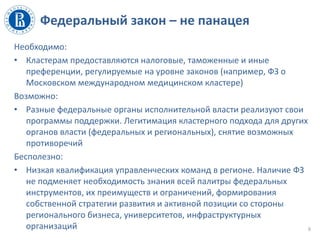 Федеральный закон – не панацея
Необходимо:
• Кластерам предоставляются налоговые, таможенные и иные
преференции, регулируемые на уровне законов (например, ФЗ о
Московском международном медицинском кластере)
Возможно:
• Разные федеральные органы исполнительной власти реализуют свои
программы поддержки. Легитимация кластерного подхода для других
органов власти (федеральных и региональных), снятие возможных
противоречий
Бесполезно:
• Низкая квалификация управленческих команд в регионе. Наличие ФЗ
не подменяет необходимость знания всей палитры федеральных
инструментов, их преимуществ и ограничений, формирования
собственной стратегии развития и активной позиции со стороны
регионального бизнеса, университетов, инфраструктурных
организаций 6
 