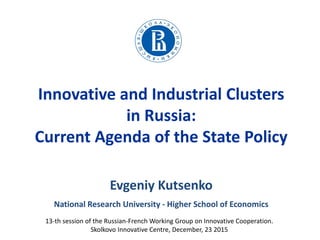 Innovative and Industrial Clusters
in Russia:
Current Agenda of the State Policy
13-th session of the Russian-French Working Group on Innovative Cooperation.
Skolkovo Innovative Centre, December, 23 2015
Evgeniy Kutsenko
National Research University - Higher School of Economics
 