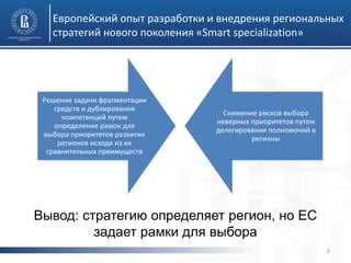 Европейский опыт разработки и внедрения региональных стратегий нового поколения «Smart specialization» 
6 
Решение задачи фрагментации средств и дублирования компетенций путем определение рамок для выбора приоритетов развития регионов исходя из их сравнительных преимуществ 
Снижение рисков выбора неверных приоритетов путем делегирования полномочий в регионы 
Вывод: стратегию определяет регион, но ЕС задает рамки для выбора  