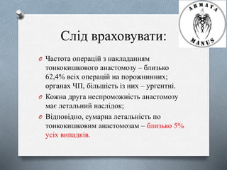 Слід враховувати: 
O Частота операцій з накладанням 
тонкокишкового анастомозу – близько 
62,4% всіх операцій на порожнинних; 
органах ЧП, більшість із них – ургентні. 
O Кожна друга неспроможність анастомозу 
має летальний наслідок; 
O Відповідно, сумарна летальність по 
тонкокишковим анастомозам – близько 5% 
усіх випадків. 
 