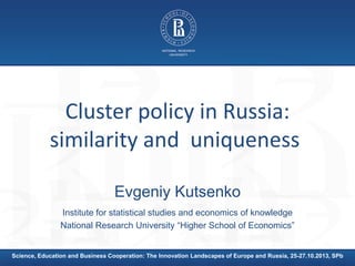 Cluster policy in Russia:
similarity and uniqueness
Evgeniy Kutsenko
Institute for statistical studies and economics of knowledge
National Research University “Higher School of Economics”

Science, Education and Business Cooperation: The Innovation Landscapes of Europe and Russia, 25-27.10.2013, SPb

 