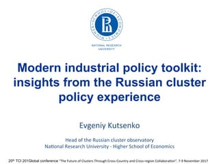 20th TCI 201Global conference "The	
  Future	
  of	
  Clusters	
  Through	
  Cross-­‐Country	
  and	
  Cross-­‐region	
  Collabora7on“.	
  7-­‐9	
  November	
  2017	
  
Modern industrial policy toolkit:
insights from the Russian cluster
policy experience
Evgeniy	
  Kutsenko	
  
	
  
Head	
  of	
  the	
  Russian	
  cluster	
  observatory	
  
Na7onal	
  Research	
  University	
  -­‐	
  Higher	
  School	
  of	
  Economics	
  
 