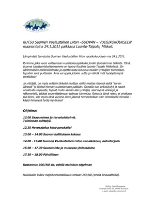 KUTSU Suomen Vaellustallien Liiton –SUOVAN – VUOSIKOKOUKSEEN
maanantaina 24.1.2011 paikkana Luonto-Taipale, Mikkeli.

Lämpimästi tervetuloa Suomen Vaellustallien liiton vuosikokoukseen ma 24.1.2011.

Pyrimme joka vuosi valitsemaan vuosikokouspaikaksi jonkin jäseniemme talleista. Tänä
vuonna tutustumiskohteenamme on Noora Ruuthin Luonto-Taipale Mikkelissä. On
äärimmäisen mielenkiintoista ja opettavaista tutustua muiden yrittäjien toimintaan,
tapoihin sekä puitteisiin. Aina voi oppia jotakin uutta ja nähdä mitä hyödyllisimpiä
oivalluksia!

Ja yrittäjät, on myös erittäin tärkeää malttaa välillä irrottaa itsensä sieltä ”sorvin
äärestä” ja lähteä hieman tuulettamaan päätään. Samalla kun virkistäydyt ja nautit
ansaitusta vapaasta, tapaat muita saman alan yrittäjiä, saat hyviä vinkkejä ja
näkemyksiä, pääset suunnittelemaan tulevaa toimintaa. Rahasta tämä reissu ei ainakaan
jää kiinni, sillä myös tänä vuonna liiton jäseniä hemmotellaan vain nimellisellä hinnalla –
käytä ihmeessä hyöty hyväksesi!


Ohjelma:

12.00 Saapuminen ja tervetulokahvit.
Toiminnan esittelyä.

12.30 Hevosajelua koko porukalle!

13.00 – 14.00 Suovan hallituksen kokous

14.00 - 15.00 Suomen Vaellustallien Liiton vuosikokous, kahvitarjoilu

15.00 – 17.30 Saunomista ja mukavaa yhdessäoloa

17.30 – 18.00 Päivällinen


Kustannus 30€/hlö sis. edellä mainitun ohjelman


Halukkaille lisäksi majoitusmahdollisuus hintaan 25€/hlö (omilla liinavaatteilla).


                                                                       Hall.pj. Satu Haagmann
                                                                Luomajärventie 34, 39500 Ikaalinen
                                                                   e-mail: satu@hevoskievari.fi
 