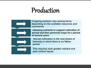 Production
Cropping systems vary among farms
depending on the available resources and
constraints
releasing nutrients to support cultivation of
annual and then perennial crops for a period
of several years
Annual cultivation is the next phase of
intensity in which there is no fallow
period
This requires even greater nutrient and
pest control inputs.
 