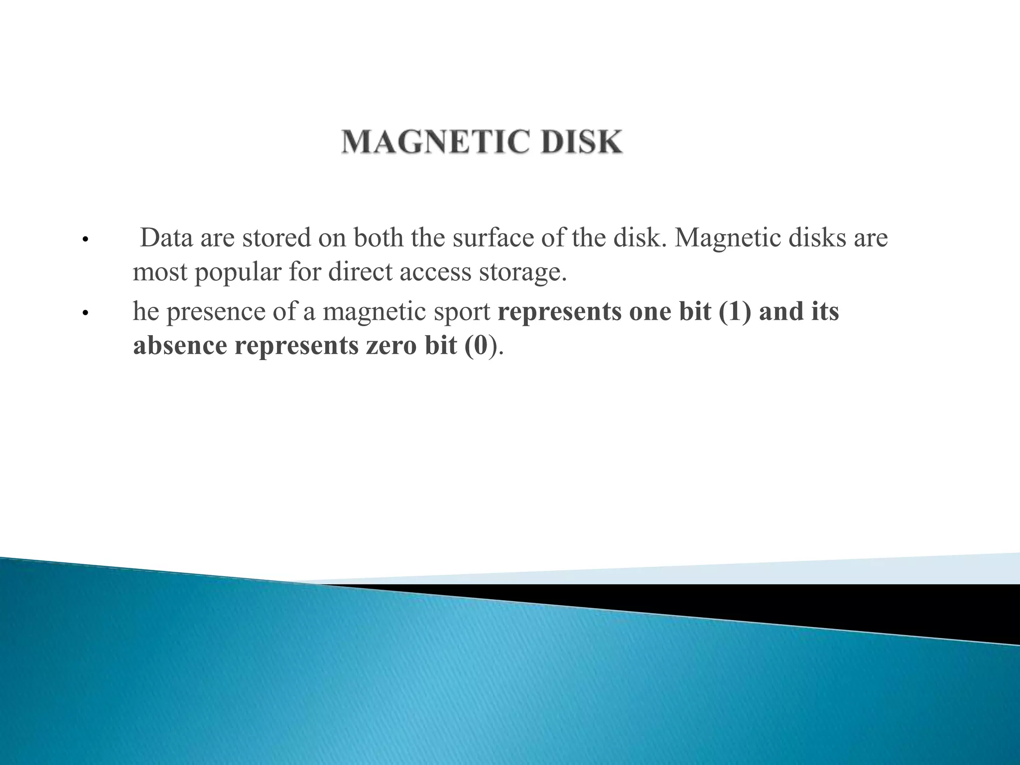 • Data are stored on both the surface of the disk. Magnetic disks are
most popular for direct access storage.
• he presence of a magnetic sport represents one bit (1) and its
absence represents zero bit (0).
 