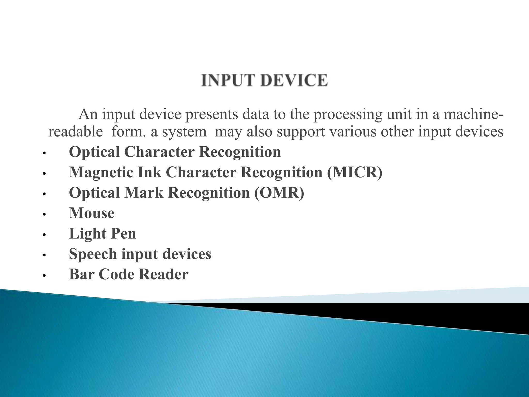 An input device presents data to the processing unit in a machine-
readable form. a system may also support various other input devices
• Optical Character Recognition
• Magnetic Ink Character Recognition (MICR)
• Optical Mark Recognition (OMR)
• Mouse
• Light Pen
• Speech input devices
• Bar Code Reader
 