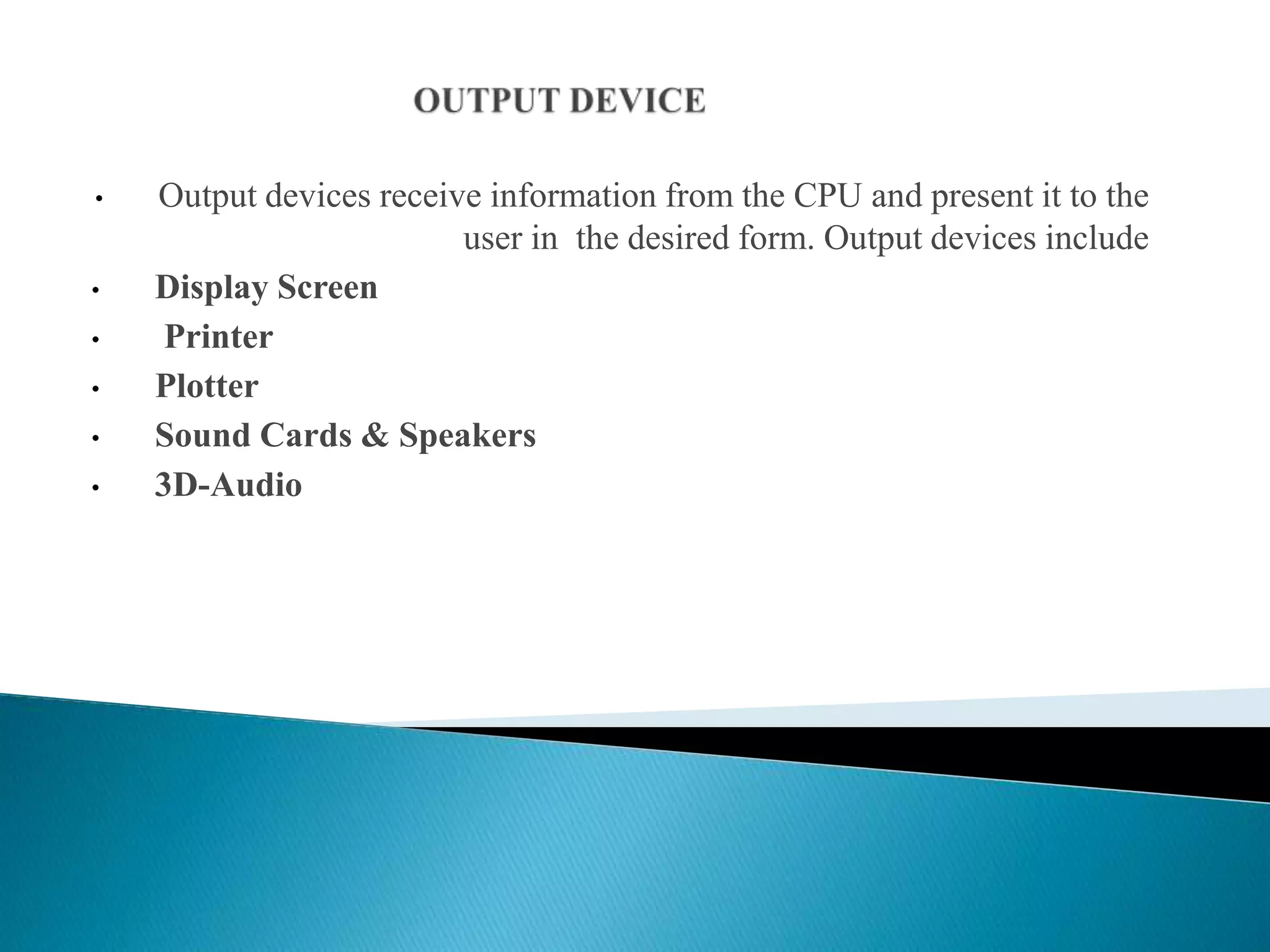 • Output devices receive information from the CPU and present it to the
user in the desired form. Output devices include
• Display Screen
• Printer
• Plotter
• Sound Cards & Speakers
• 3D-Audio
 