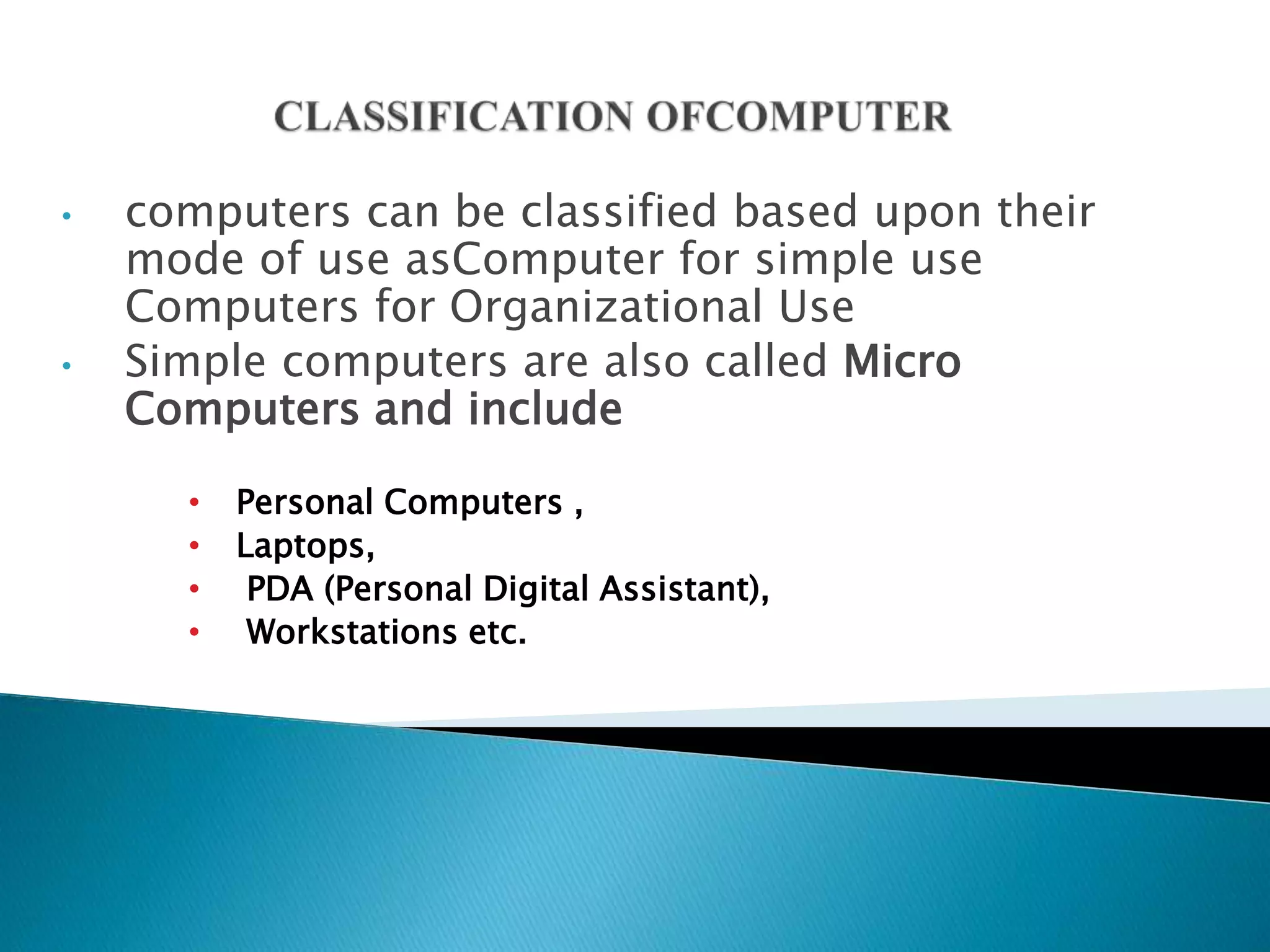 • computers can be classified based upon their
mode of use asComputer for simple use
Computers for Organizational Use
• Simple computers are also called Micro
Computers and include
• Personal Computers ,
• Laptops,
• PDA (Personal Digital Assistant),
• Workstations etc.
 