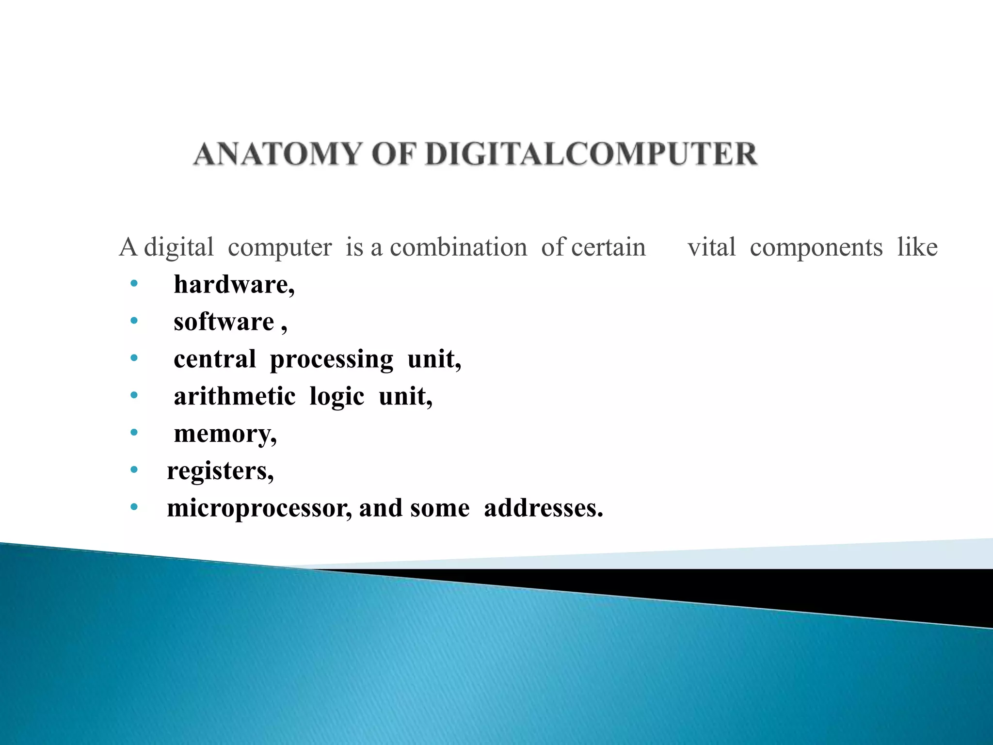 A digital computer is a combination of certain vital components like
• hardware,
• software ,
• central processing unit,
• arithmetic logic unit,
• memory,
• registers,
• microprocessor, and some addresses.
 