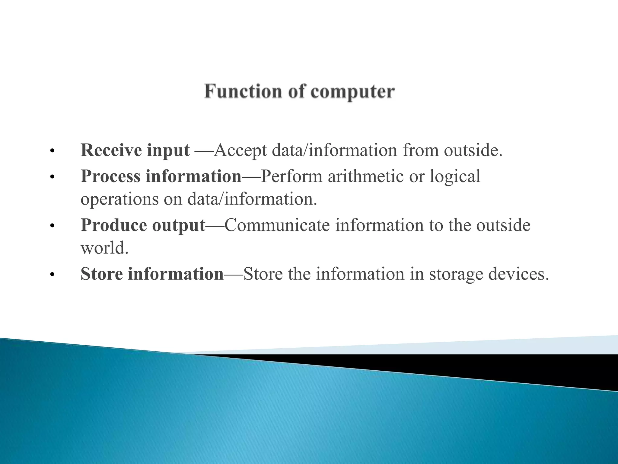 • Receive input —Accept data/information from outside.
• Process information—Perform arithmetic or logical
operations on data/information.
• Produce output—Communicate information to the outside
world.
• Store information—Store the information in storage devices.
 