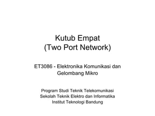 Kutub Empat
(Two Port Network)
ET3086 - Elektronika Komunikasi dan
Gelombang Mikro
Program Studi Teknik Telekomunikasi
Sekolah Teknik Elektro dan Informatika
Institut Teknologi Bandung
 