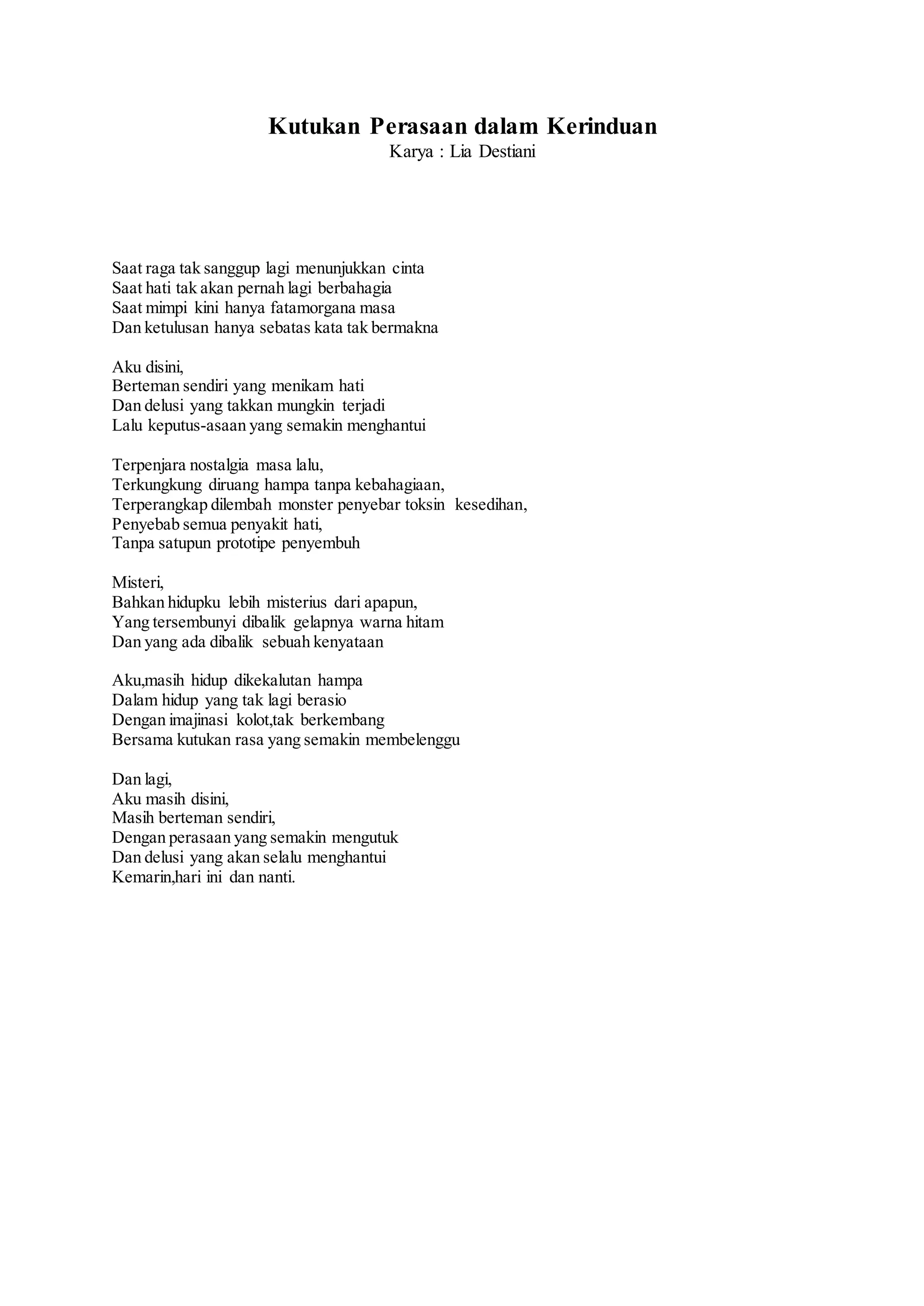 Kutukan Perasaan dalam Kerinduan
Karya : Lia Destiani
Saat raga tak sanggup lagi menunjukkan cinta
Saat hati tak akan pernah lagi berbahagia
Saat mimpi kini hanya fatamorgana masa
Dan ketulusan hanya sebatas kata tak bermakna
Aku disini,
Berteman sendiri yang menikam hati
Dan delusi yang takkan mungkin terjadi
Lalu keputus-asaan yang semakin menghantui
Terpenjara nostalgia masa lalu,
Terkungkung diruang hampa tanpa kebahagiaan,
Terperangkap dilembah monster penyebar toksin kesedihan,
Penyebab semua penyakit hati,
Tanpa satupun prototipe penyembuh
Misteri,
Bahkan hidupku lebih misterius dari apapun,
Yang tersembunyi dibalik gelapnya warna hitam
Dan yang ada dibalik sebuah kenyataan
Aku,masih hidup dikekalutan hampa
Dalam hidup yang tak lagi berasio
Dengan imajinasi kolot,tak berkembang
Bersama kutukan rasa yang semakin membelenggu
Dan lagi,
Aku masih disini,
Masih berteman sendiri,
Dengan perasaan yang semakin mengutuk
Dan delusi yang akan selalu menghantui
Kemarin,hari ini dan nanti.