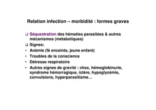 Relation infection – morbidité : formes graves

     Séquestration des hématies parasitées & autres
     mécanismes (métaboliques)
     Signes:
•    Anémie (fê enceinte, jeune enfant)
•    Troubles de la conscience
•    Détresse respiratoire
•    Autres signes de gravité : choc, hémoglobinurie,
     syndrome hémorragique, ictère, hypoglycémie,
     convulsions, hyperparasitisme…
 